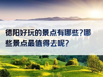 德阳好玩的景点有哪些？哪些景点最值得去呢？