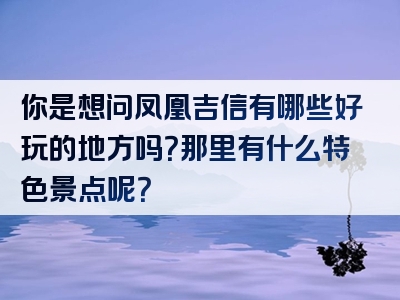 你是想问凤凰吉信有哪些好玩的地方吗？那里有什么特色景点呢？