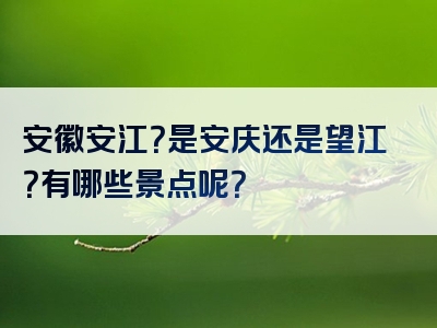 安徽安江？是安庆还是望江？有哪些景点呢？
