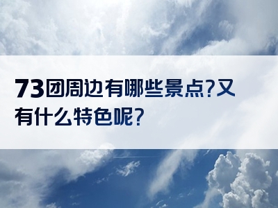 73团周边有哪些景点？又有什么特色呢？