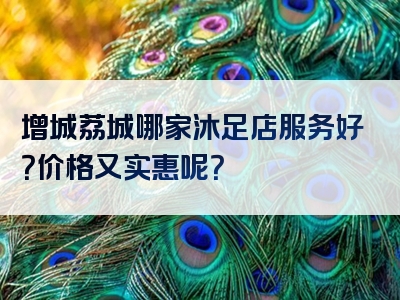 增城荔城哪家沐足店服务好？价格又实惠呢？