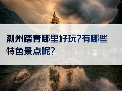 潮州踏青哪里好玩？有哪些特色景点呢？