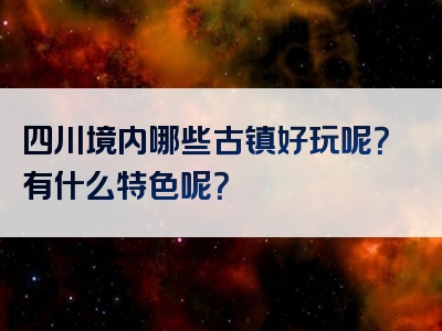 四川境内哪些古镇好玩呢？有什么特色呢？