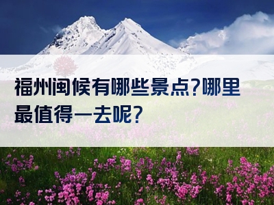 福州闽候有哪些景点？哪里最值得一去呢？