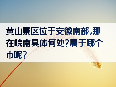 黄山景区位于安徽南部，那在皖南具体何处？属于哪个市呢？