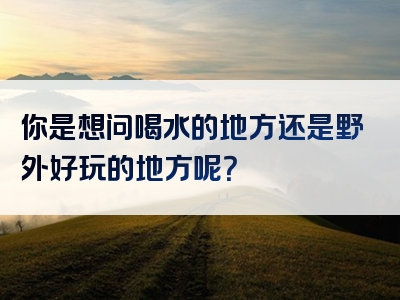 你是想问喝水的地方还是野外好玩的地方呢？