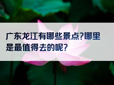 广东龙江有哪些景点？哪里是最值得去的呢？