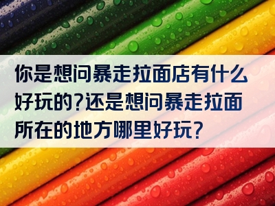 你是想问暴走拉面店有什么好玩的？还是想问暴走拉面所在的地方哪里好玩？