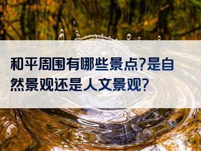 和平周围有哪些景点？是自然景观还是人文景观？