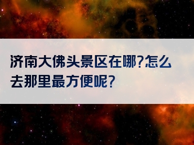 济南大佛头景区在哪？怎么去那里最方便呢？