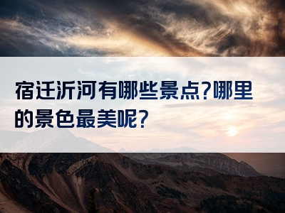 宿迁沂河有哪些景点？哪里的景色最美呢？