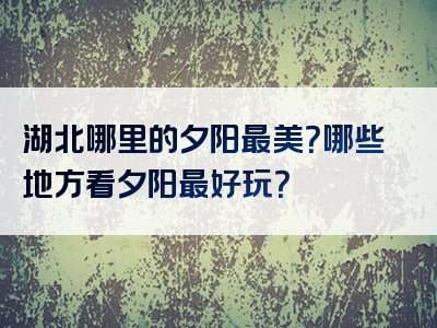 湖北哪里的夕阳最美？哪些地方看夕阳最好玩？