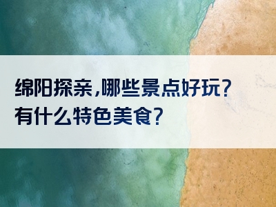 绵阳探亲，哪些景点好玩？有什么特色美食？