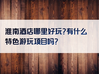 淮南酒店哪里好玩？有什么特色游玩项目吗？