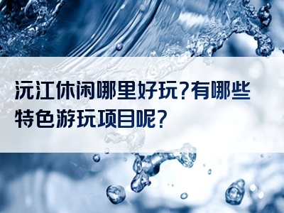 沅江休闲哪里好玩？有哪些特色游玩项目呢？