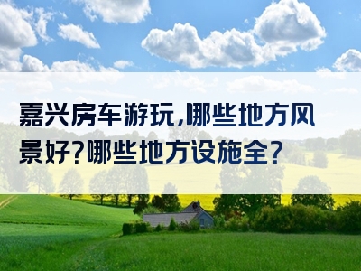 嘉兴房车游玩，哪些地方风景好？哪些地方设施全？