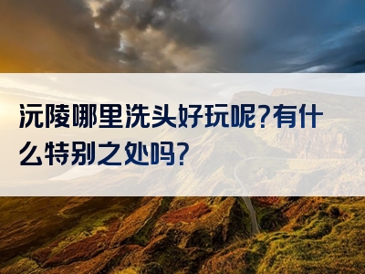 沅陵哪里洗头好玩呢？有什么特别之处吗？