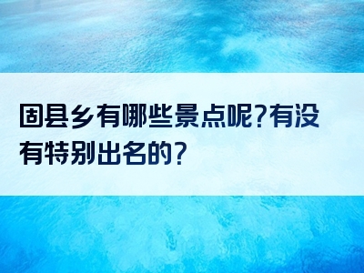 固县乡有哪些景点呢？有没有特别出名的？