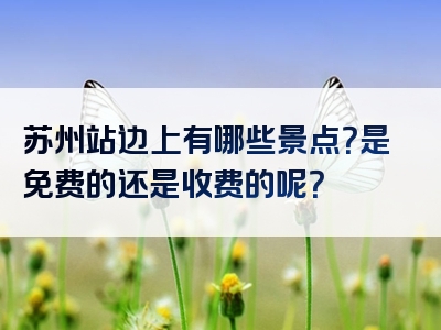 苏州站边上有哪些景点？是免费的还是收费的呢？