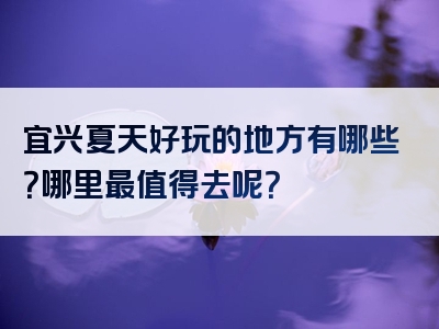 宜兴夏天好玩的地方有哪些？哪里最值得去呢？