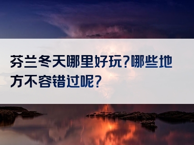 芬兰冬天哪里好玩？哪些地方不容错过呢？