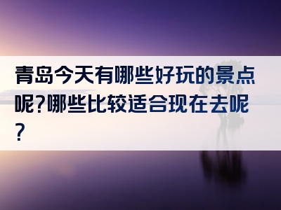 青岛今天有哪些好玩的景点呢？哪些比较适合现在去呢？