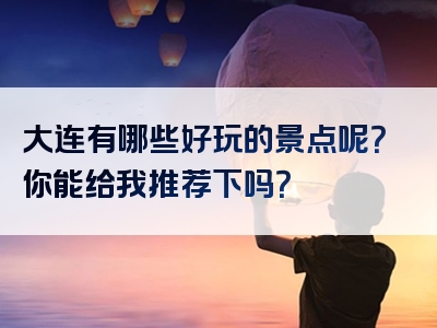 大连有哪些好玩的景点呢？你能给我推荐下吗？