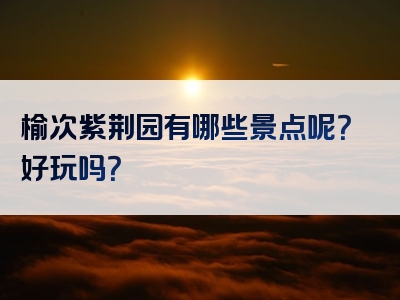 榆次紫荆园有哪些景点呢？好玩吗？