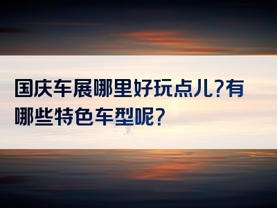 国庆车展哪里好玩点儿？有哪些特色车型呢？
