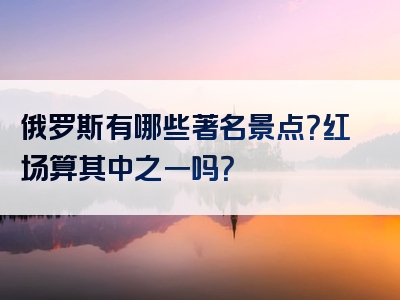 俄罗斯有哪些著名景点？红场算其中之一吗？