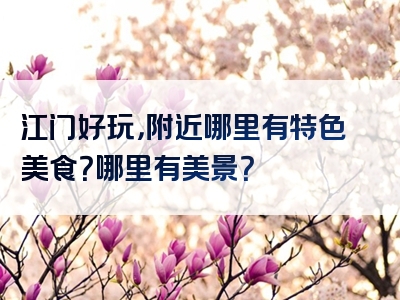 江门好玩，附近哪里有特色美食？哪里有美景？