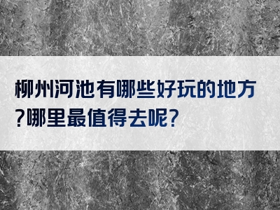 柳州河池有哪些好玩的地方？哪里最值得去呢？