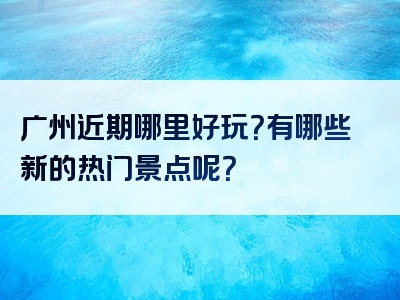 广州近期哪里好玩？有哪些新的热门景点呢？