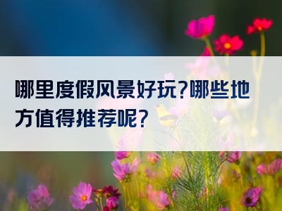 哪里度假风景好玩？哪些地方值得推荐呢？