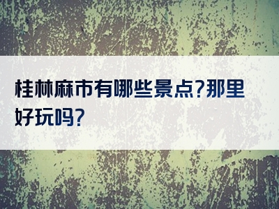 桂林麻市有哪些景点？那里好玩吗？