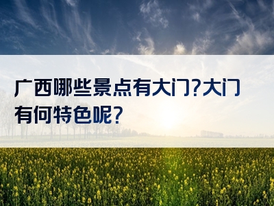 广西哪些景点有大门？大门有何特色呢？