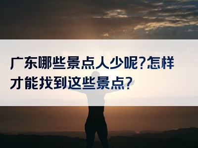 广东哪些景点人少呢？怎样才能找到这些景点？