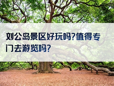 刘公岛景区好玩吗？值得专门去游览吗？