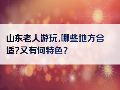 山东老人游玩，哪些地方合适？又有何特色？