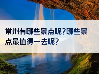 常州有哪些景点呢？哪些景点最值得一去呢？