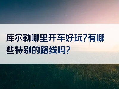 库尔勒哪里开车好玩？有哪些特别的路线吗？