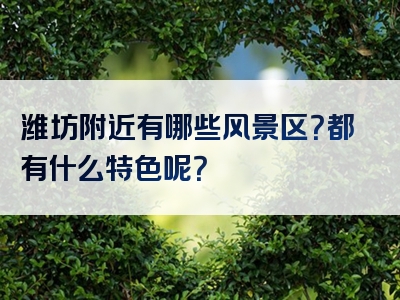 潍坊附近有哪些风景区？都有什么特色呢？