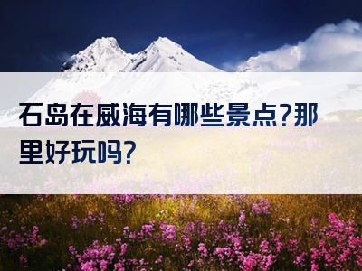 石岛在威海有哪些景点？那里好玩吗？