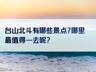 台山北斗有哪些景点？哪里最值得一去呢？