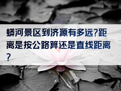 蟒河景区到济源有多远？距离是按公路算还是直线距离？
