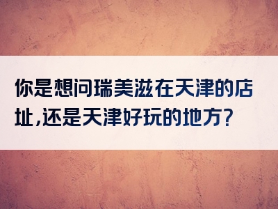 你是想问瑞美滋在天津的店址，还是天津好玩的地方？