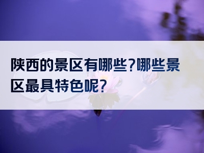 陕西的景区有哪些？哪些景区最具特色呢？