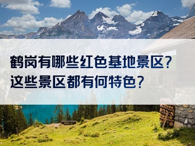 鹤岗有哪些红色基地景区？这些景区都有何特色？