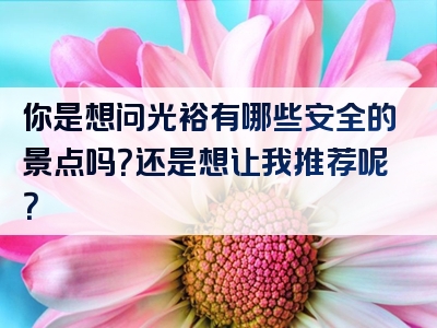 你是想问光裕有哪些安全的景点吗？还是想让我推荐呢？