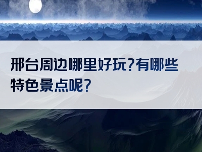 邢台周边哪里好玩？有哪些特色景点呢？